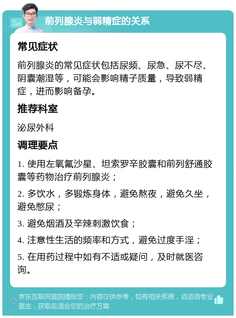 前列腺炎与弱精症的关系 常见症状 前列腺炎的常见症状包括尿频、尿急、尿不尽、阴囊潮湿等，可能会影响精子质量，导致弱精症，进而影响备孕。 推荐科室 泌尿外科 调理要点 1. 使用左氧氟沙星、坦索罗辛胶囊和前列舒通胶囊等药物治疗前列腺炎； 2. 多饮水，多锻炼身体，避免熬夜，避免久坐，避免憋尿； 3. 避免烟酒及辛辣刺激饮食； 4. 注意性生活的频率和方式，避免过度手淫； 5. 在用药过程中如有不适或疑问，及时就医咨询。