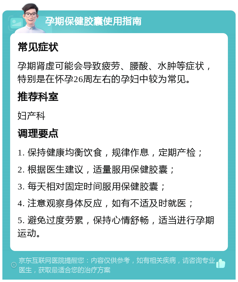 孕期保健胶囊使用指南 常见症状 孕期肾虚可能会导致疲劳、腰酸、水肿等症状，特别是在怀孕26周左右的孕妇中较为常见。 推荐科室 妇产科 调理要点 1. 保持健康均衡饮食，规律作息，定期产检； 2. 根据医生建议，适量服用保健胶囊； 3. 每天相对固定时间服用保健胶囊； 4. 注意观察身体反应，如有不适及时就医； 5. 避免过度劳累，保持心情舒畅，适当进行孕期运动。