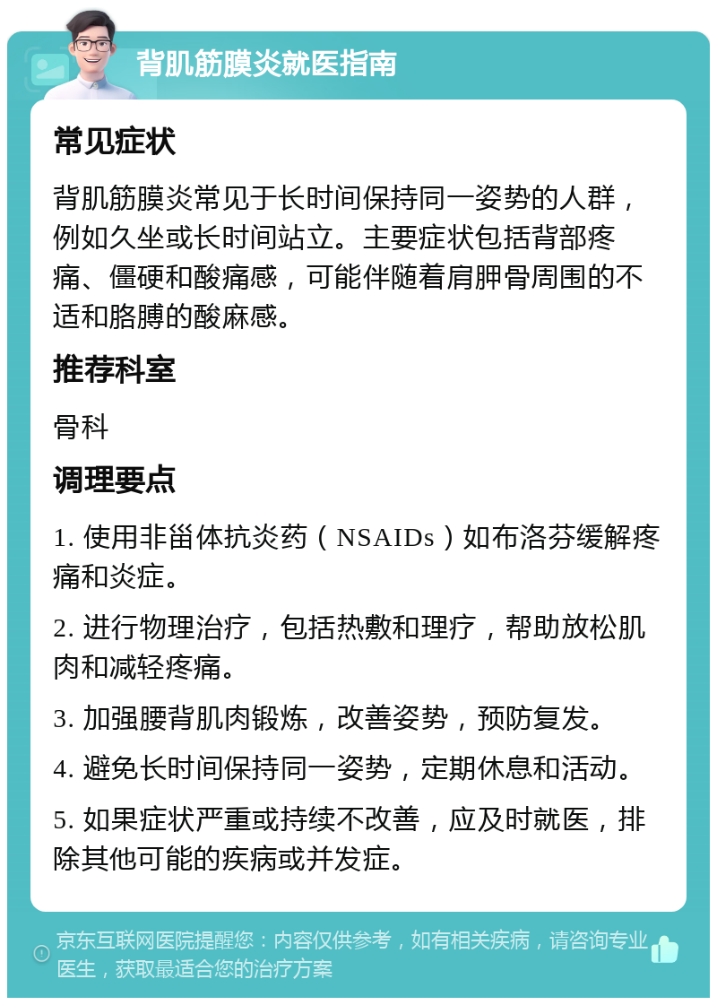 背肌筋膜炎就医指南 常见症状 背肌筋膜炎常见于长时间保持同一姿势的人群，例如久坐或长时间站立。主要症状包括背部疼痛、僵硬和酸痛感，可能伴随着肩胛骨周围的不适和胳膊的酸麻感。 推荐科室 骨科 调理要点 1. 使用非甾体抗炎药（NSAIDs）如布洛芬缓解疼痛和炎症。 2. 进行物理治疗，包括热敷和理疗，帮助放松肌肉和减轻疼痛。 3. 加强腰背肌肉锻炼，改善姿势，预防复发。 4. 避免长时间保持同一姿势，定期休息和活动。 5. 如果症状严重或持续不改善，应及时就医，排除其他可能的疾病或并发症。