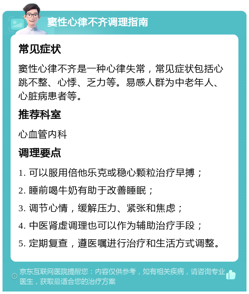 窦性心律不齐调理指南 常见症状 窦性心律不齐是一种心律失常，常见症状包括心跳不整、心悸、乏力等。易感人群为中老年人、心脏病患者等。 推荐科室 心血管内科 调理要点 1. 可以服用倍他乐克或稳心颗粒治疗早搏； 2. 睡前喝牛奶有助于改善睡眠； 3. 调节心情，缓解压力、紧张和焦虑； 4. 中医肾虚调理也可以作为辅助治疗手段； 5. 定期复查，遵医嘱进行治疗和生活方式调整。