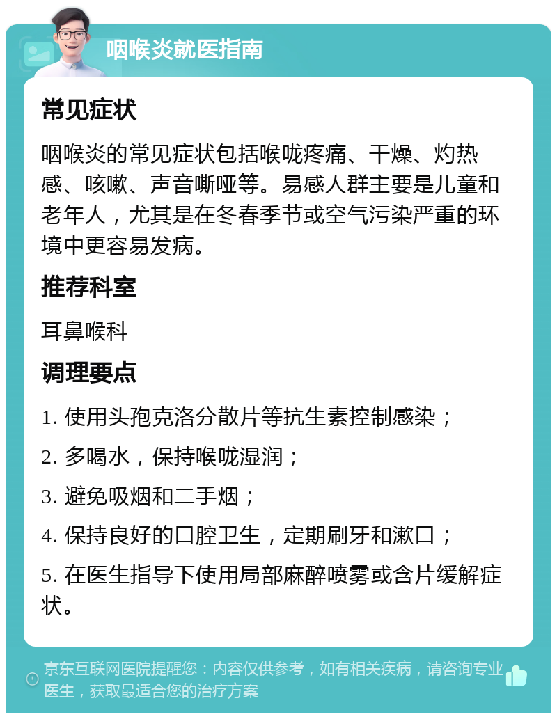 咽喉炎就医指南 常见症状 咽喉炎的常见症状包括喉咙疼痛、干燥、灼热感、咳嗽、声音嘶哑等。易感人群主要是儿童和老年人，尤其是在冬春季节或空气污染严重的环境中更容易发病。 推荐科室 耳鼻喉科 调理要点 1. 使用头孢克洛分散片等抗生素控制感染； 2. 多喝水，保持喉咙湿润； 3. 避免吸烟和二手烟； 4. 保持良好的口腔卫生，定期刷牙和漱口； 5. 在医生指导下使用局部麻醉喷雾或含片缓解症状。