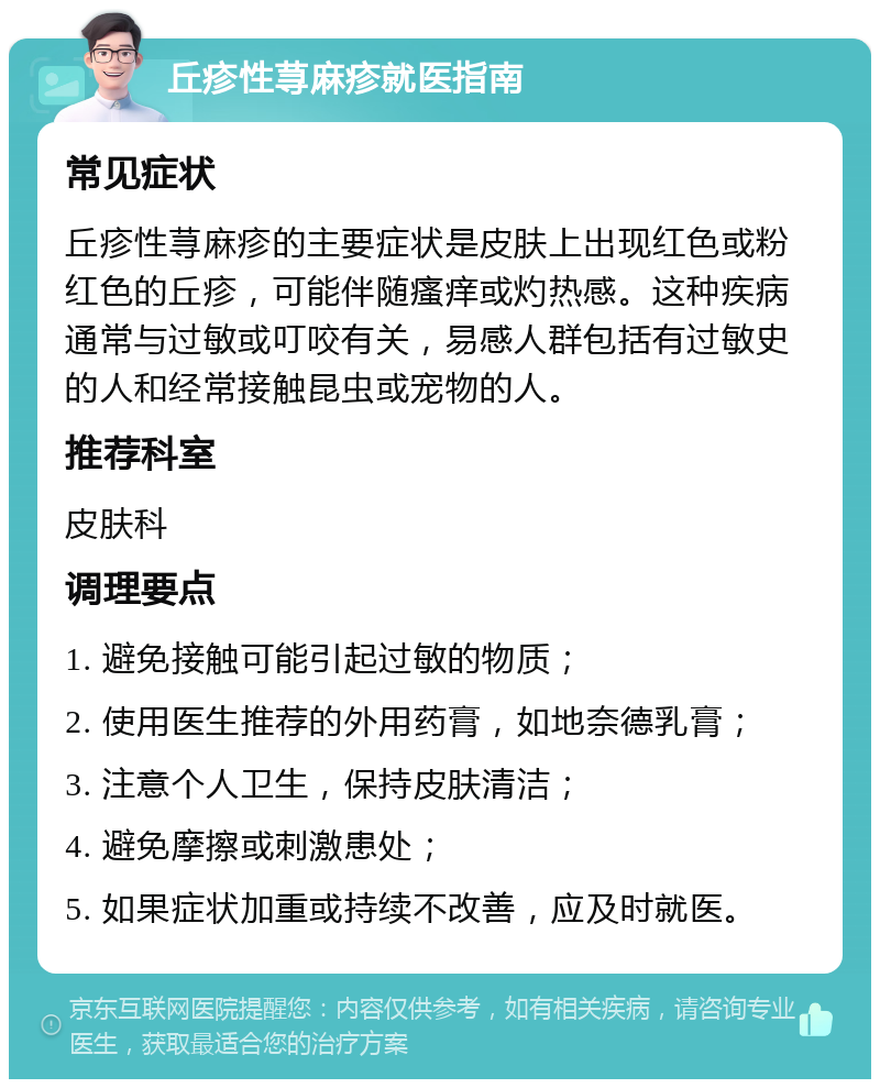 丘疹性荨麻疹就医指南 常见症状 丘疹性荨麻疹的主要症状是皮肤上出现红色或粉红色的丘疹，可能伴随瘙痒或灼热感。这种疾病通常与过敏或叮咬有关，易感人群包括有过敏史的人和经常接触昆虫或宠物的人。 推荐科室 皮肤科 调理要点 1. 避免接触可能引起过敏的物质； 2. 使用医生推荐的外用药膏，如地奈德乳膏； 3. 注意个人卫生，保持皮肤清洁； 4. 避免摩擦或刺激患处； 5. 如果症状加重或持续不改善，应及时就医。