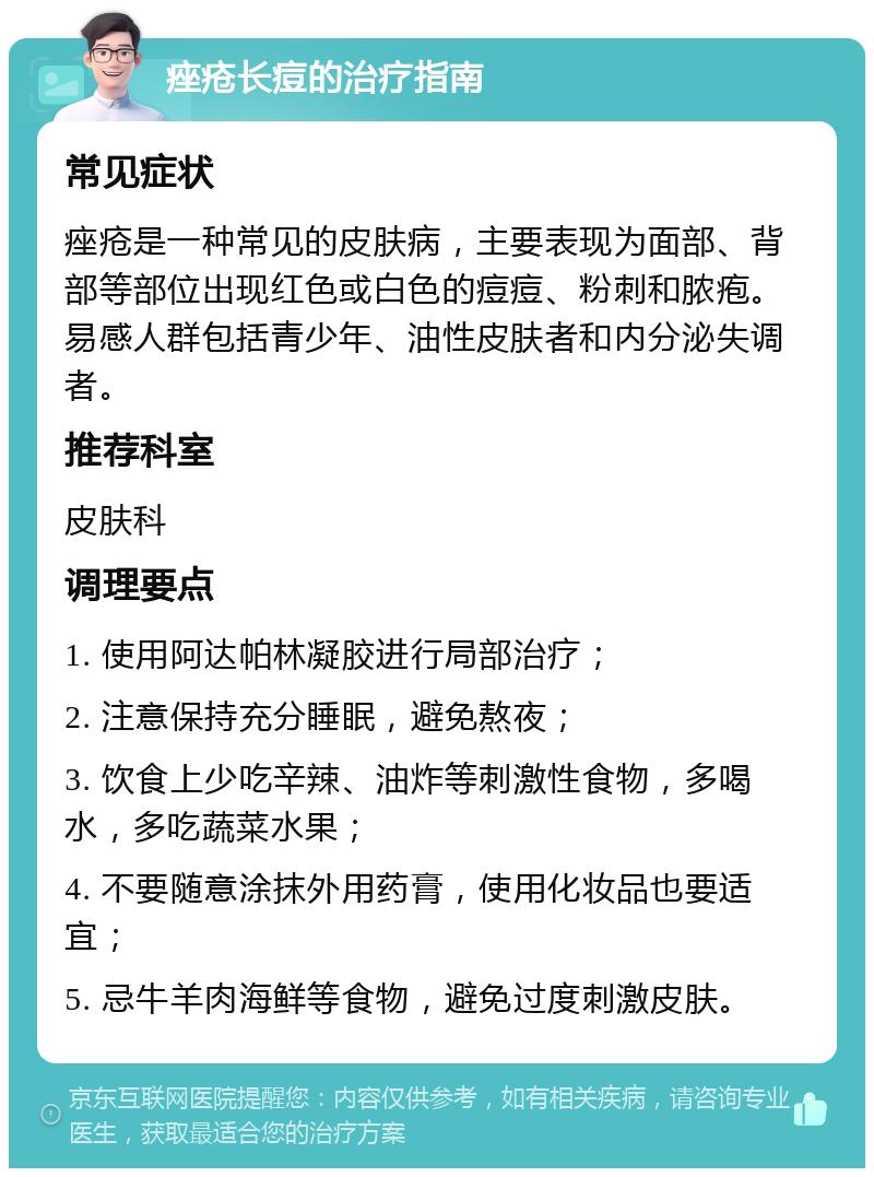 痤疮长痘的治疗指南 常见症状 痤疮是一种常见的皮肤病，主要表现为面部、背部等部位出现红色或白色的痘痘、粉刺和脓疱。易感人群包括青少年、油性皮肤者和内分泌失调者。 推荐科室 皮肤科 调理要点 1. 使用阿达帕林凝胶进行局部治疗； 2. 注意保持充分睡眠，避免熬夜； 3. 饮食上少吃辛辣、油炸等刺激性食物，多喝水，多吃蔬菜水果； 4. 不要随意涂抹外用药膏，使用化妆品也要适宜； 5. 忌牛羊肉海鲜等食物，避免过度刺激皮肤。