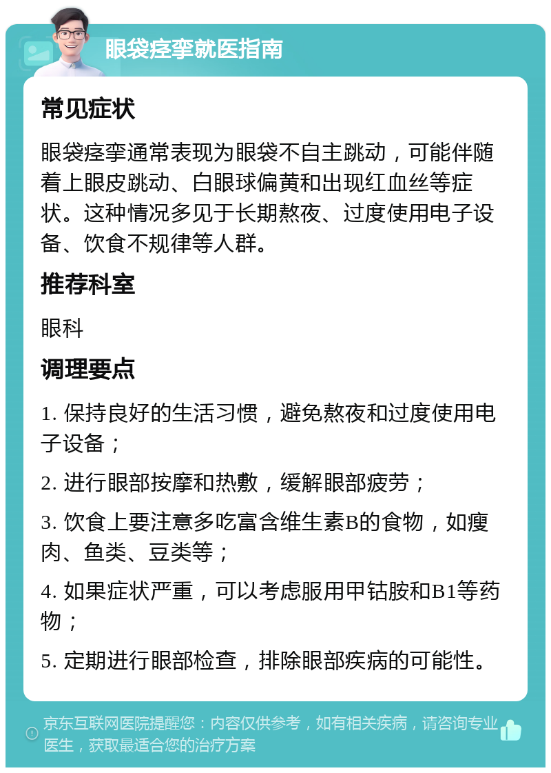 眼袋痉挛就医指南 常见症状 眼袋痉挛通常表现为眼袋不自主跳动，可能伴随着上眼皮跳动、白眼球偏黄和出现红血丝等症状。这种情况多见于长期熬夜、过度使用电子设备、饮食不规律等人群。 推荐科室 眼科 调理要点 1. 保持良好的生活习惯，避免熬夜和过度使用电子设备； 2. 进行眼部按摩和热敷，缓解眼部疲劳； 3. 饮食上要注意多吃富含维生素B的食物，如瘦肉、鱼类、豆类等； 4. 如果症状严重，可以考虑服用甲钴胺和B1等药物； 5. 定期进行眼部检查，排除眼部疾病的可能性。