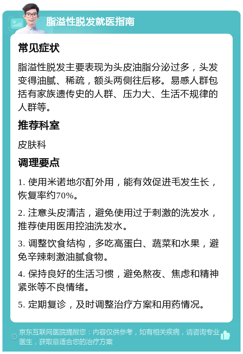 脂溢性脱发就医指南 常见症状 脂溢性脱发主要表现为头皮油脂分泌过多，头发变得油腻、稀疏，额头两侧往后移。易感人群包括有家族遗传史的人群、压力大、生活不规律的人群等。 推荐科室 皮肤科 调理要点 1. 使用米诺地尔酊外用，能有效促进毛发生长，恢复率约70%。 2. 注意头皮清洁，避免使用过于刺激的洗发水，推荐使用医用控油洗发水。 3. 调整饮食结构，多吃高蛋白、蔬菜和水果，避免辛辣刺激油腻食物。 4. 保持良好的生活习惯，避免熬夜、焦虑和精神紧张等不良情绪。 5. 定期复诊，及时调整治疗方案和用药情况。