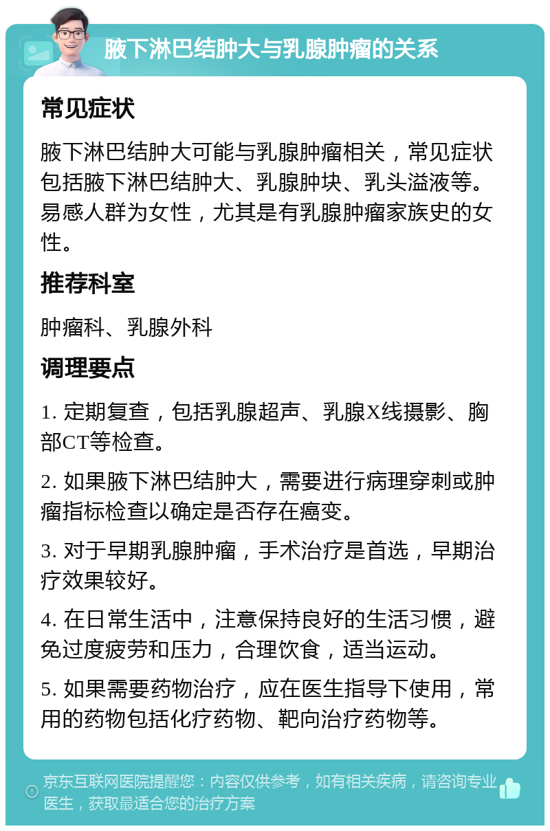 腋下淋巴结肿大与乳腺肿瘤的关系 常见症状 腋下淋巴结肿大可能与乳腺肿瘤相关，常见症状包括腋下淋巴结肿大、乳腺肿块、乳头溢液等。易感人群为女性，尤其是有乳腺肿瘤家族史的女性。 推荐科室 肿瘤科、乳腺外科 调理要点 1. 定期复查，包括乳腺超声、乳腺X线摄影、胸部CT等检查。 2. 如果腋下淋巴结肿大，需要进行病理穿刺或肿瘤指标检查以确定是否存在癌变。 3. 对于早期乳腺肿瘤，手术治疗是首选，早期治疗效果较好。 4. 在日常生活中，注意保持良好的生活习惯，避免过度疲劳和压力，合理饮食，适当运动。 5. 如果需要药物治疗，应在医生指导下使用，常用的药物包括化疗药物、靶向治疗药物等。