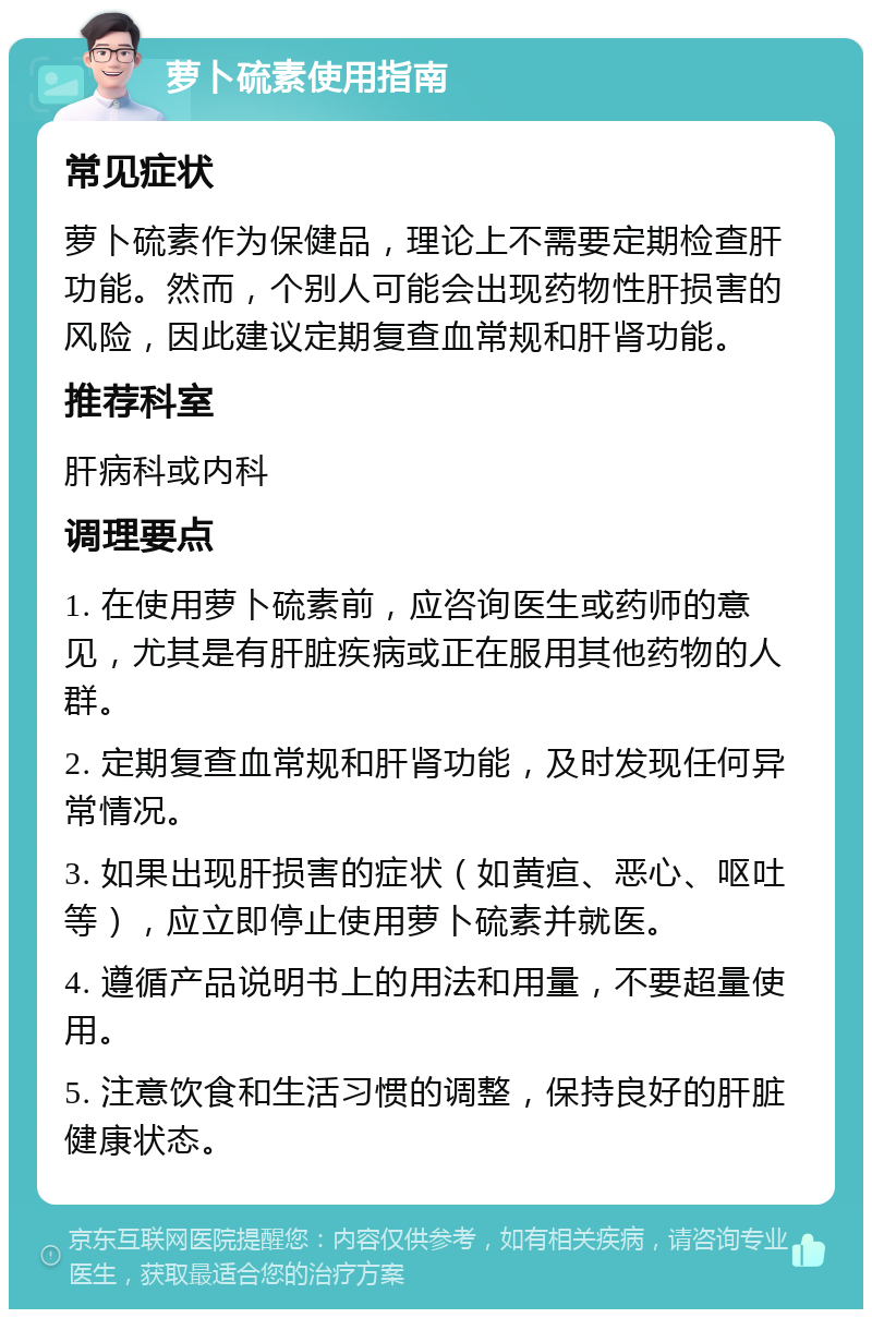 萝卜硫素使用指南 常见症状 萝卜硫素作为保健品，理论上不需要定期检查肝功能。然而，个别人可能会出现药物性肝损害的风险，因此建议定期复查血常规和肝肾功能。 推荐科室 肝病科或内科 调理要点 1. 在使用萝卜硫素前，应咨询医生或药师的意见，尤其是有肝脏疾病或正在服用其他药物的人群。 2. 定期复查血常规和肝肾功能，及时发现任何异常情况。 3. 如果出现肝损害的症状（如黄疸、恶心、呕吐等），应立即停止使用萝卜硫素并就医。 4. 遵循产品说明书上的用法和用量，不要超量使用。 5. 注意饮食和生活习惯的调整，保持良好的肝脏健康状态。