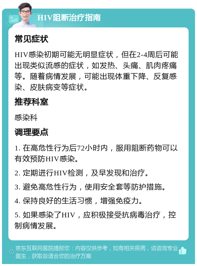 HIV阻断治疗指南 常见症状 HIV感染初期可能无明显症状，但在2-4周后可能出现类似流感的症状，如发热、头痛、肌肉疼痛等。随着病情发展，可能出现体重下降、反复感染、皮肤病变等症状。 推荐科室 感染科 调理要点 1. 在高危性行为后72小时内，服用阻断药物可以有效预防HIV感染。 2. 定期进行HIV检测，及早发现和治疗。 3. 避免高危性行为，使用安全套等防护措施。 4. 保持良好的生活习惯，增强免疫力。 5. 如果感染了HIV，应积极接受抗病毒治疗，控制病情发展。