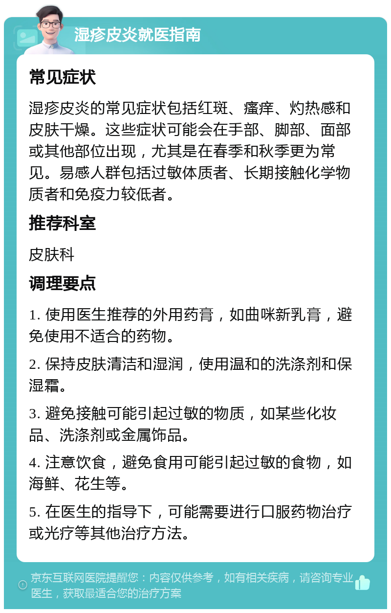 湿疹皮炎就医指南 常见症状 湿疹皮炎的常见症状包括红斑、瘙痒、灼热感和皮肤干燥。这些症状可能会在手部、脚部、面部或其他部位出现，尤其是在春季和秋季更为常见。易感人群包括过敏体质者、长期接触化学物质者和免疫力较低者。 推荐科室 皮肤科 调理要点 1. 使用医生推荐的外用药膏，如曲咪新乳膏，避免使用不适合的药物。 2. 保持皮肤清洁和湿润，使用温和的洗涤剂和保湿霜。 3. 避免接触可能引起过敏的物质，如某些化妆品、洗涤剂或金属饰品。 4. 注意饮食，避免食用可能引起过敏的食物，如海鲜、花生等。 5. 在医生的指导下，可能需要进行口服药物治疗或光疗等其他治疗方法。