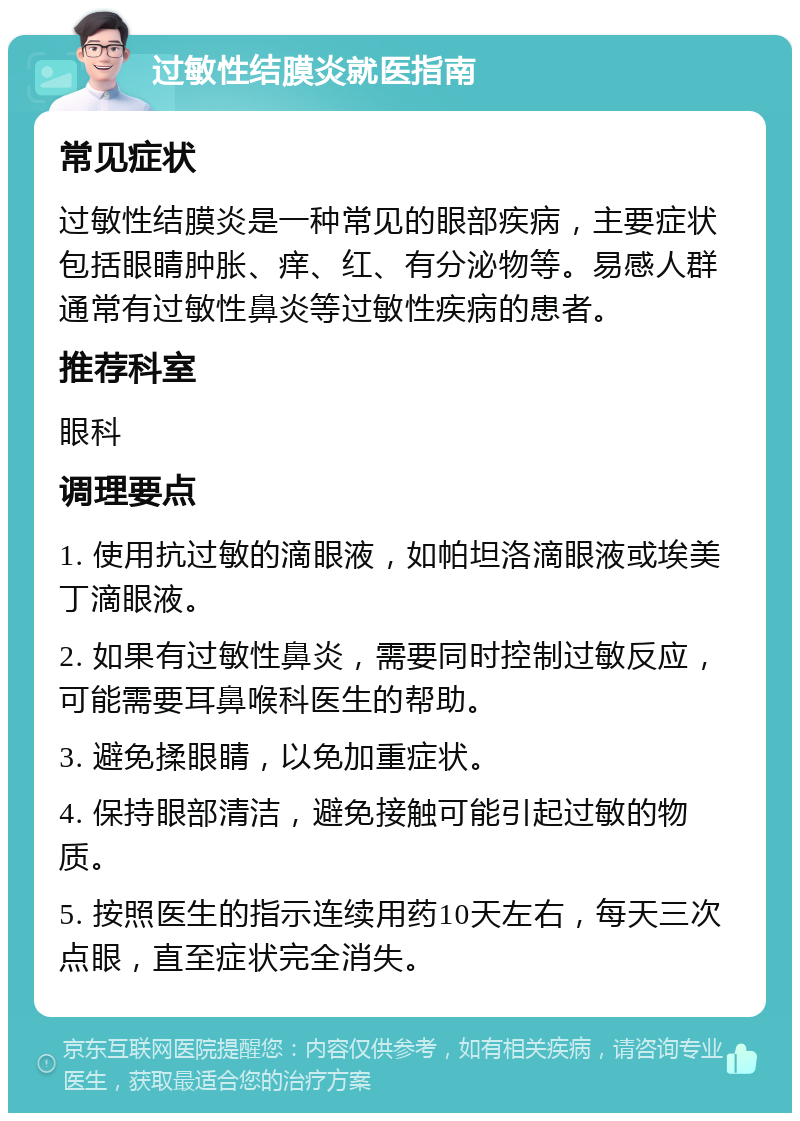 过敏性结膜炎就医指南 常见症状 过敏性结膜炎是一种常见的眼部疾病，主要症状包括眼睛肿胀、痒、红、有分泌物等。易感人群通常有过敏性鼻炎等过敏性疾病的患者。 推荐科室 眼科 调理要点 1. 使用抗过敏的滴眼液，如帕坦洛滴眼液或埃美丁滴眼液。 2. 如果有过敏性鼻炎，需要同时控制过敏反应，可能需要耳鼻喉科医生的帮助。 3. 避免揉眼睛，以免加重症状。 4. 保持眼部清洁，避免接触可能引起过敏的物质。 5. 按照医生的指示连续用药10天左右，每天三次点眼，直至症状完全消失。