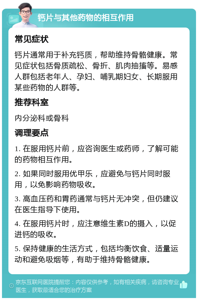 钙片与其他药物的相互作用 常见症状 钙片通常用于补充钙质，帮助维持骨骼健康。常见症状包括骨质疏松、骨折、肌肉抽搐等。易感人群包括老年人、孕妇、哺乳期妇女、长期服用某些药物的人群等。 推荐科室 内分泌科或骨科 调理要点 1. 在服用钙片前，应咨询医生或药师，了解可能的药物相互作用。 2. 如果同时服用优甲乐，应避免与钙片同时服用，以免影响药物吸收。 3. 高血压药和胃药通常与钙片无冲突，但仍建议在医生指导下使用。 4. 在服用钙片时，应注意维生素D的摄入，以促进钙的吸收。 5. 保持健康的生活方式，包括均衡饮食、适量运动和避免吸烟等，有助于维持骨骼健康。