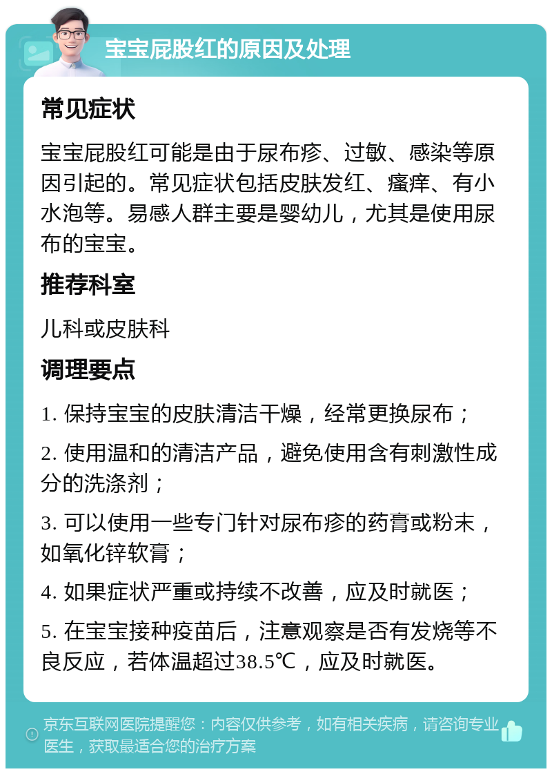 宝宝屁股红的原因及处理 常见症状 宝宝屁股红可能是由于尿布疹、过敏、感染等原因引起的。常见症状包括皮肤发红、瘙痒、有小水泡等。易感人群主要是婴幼儿，尤其是使用尿布的宝宝。 推荐科室 儿科或皮肤科 调理要点 1. 保持宝宝的皮肤清洁干燥，经常更换尿布； 2. 使用温和的清洁产品，避免使用含有刺激性成分的洗涤剂； 3. 可以使用一些专门针对尿布疹的药膏或粉末，如氧化锌软膏； 4. 如果症状严重或持续不改善，应及时就医； 5. 在宝宝接种疫苗后，注意观察是否有发烧等不良反应，若体温超过38.5℃，应及时就医。