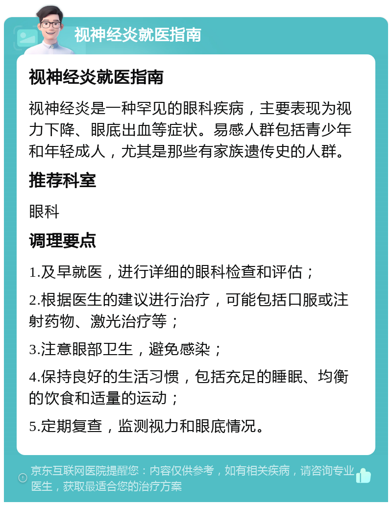 视神经炎就医指南 视神经炎就医指南 视神经炎是一种罕见的眼科疾病，主要表现为视力下降、眼底出血等症状。易感人群包括青少年和年轻成人，尤其是那些有家族遗传史的人群。 推荐科室 眼科 调理要点 1.及早就医，进行详细的眼科检查和评估； 2.根据医生的建议进行治疗，可能包括口服或注射药物、激光治疗等； 3.注意眼部卫生，避免感染； 4.保持良好的生活习惯，包括充足的睡眠、均衡的饮食和适量的运动； 5.定期复查，监测视力和眼底情况。