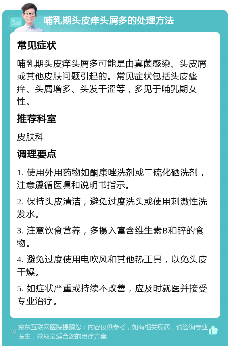 哺乳期头皮痒头屑多的处理方法 常见症状 哺乳期头皮痒头屑多可能是由真菌感染、头皮屑或其他皮肤问题引起的。常见症状包括头皮瘙痒、头屑增多、头发干涩等，多见于哺乳期女性。 推荐科室 皮肤科 调理要点 1. 使用外用药物如酮康唑洗剂或二硫化硒洗剂，注意遵循医嘱和说明书指示。 2. 保持头皮清洁，避免过度洗头或使用刺激性洗发水。 3. 注意饮食营养，多摄入富含维生素B和锌的食物。 4. 避免过度使用电吹风和其他热工具，以免头皮干燥。 5. 如症状严重或持续不改善，应及时就医并接受专业治疗。