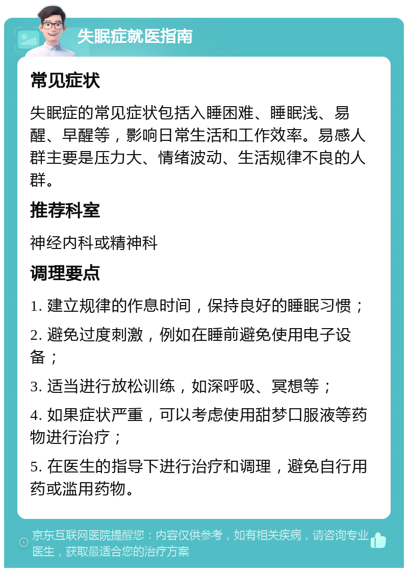 失眠症就医指南 常见症状 失眠症的常见症状包括入睡困难、睡眠浅、易醒、早醒等，影响日常生活和工作效率。易感人群主要是压力大、情绪波动、生活规律不良的人群。 推荐科室 神经内科或精神科 调理要点 1. 建立规律的作息时间，保持良好的睡眠习惯； 2. 避免过度刺激，例如在睡前避免使用电子设备； 3. 适当进行放松训练，如深呼吸、冥想等； 4. 如果症状严重，可以考虑使用甜梦口服液等药物进行治疗； 5. 在医生的指导下进行治疗和调理，避免自行用药或滥用药物。