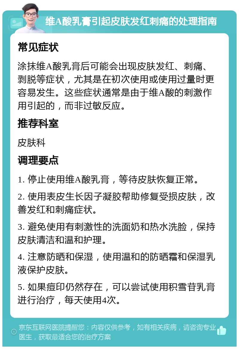 维A酸乳膏引起皮肤发红刺痛的处理指南 常见症状 涂抹维A酸乳膏后可能会出现皮肤发红、刺痛、剥脱等症状，尤其是在初次使用或使用过量时更容易发生。这些症状通常是由于维A酸的刺激作用引起的，而非过敏反应。 推荐科室 皮肤科 调理要点 1. 停止使用维A酸乳膏，等待皮肤恢复正常。 2. 使用表皮生长因子凝胶帮助修复受损皮肤，改善发红和刺痛症状。 3. 避免使用有刺激性的洗面奶和热水洗脸，保持皮肤清洁和温和护理。 4. 注意防晒和保湿，使用温和的防晒霜和保湿乳液保护皮肤。 5. 如果痘印仍然存在，可以尝试使用积雪苷乳膏进行治疗，每天使用4次。