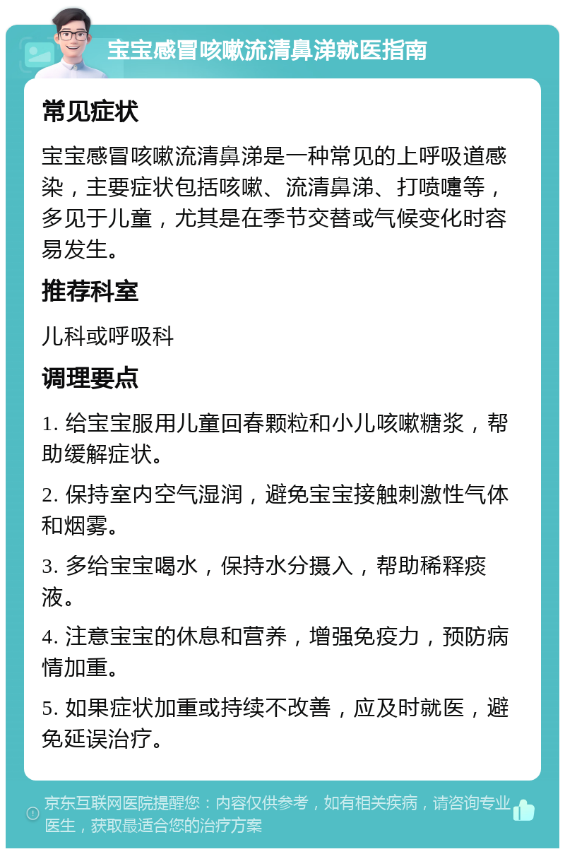 宝宝感冒咳嗽流清鼻涕就医指南 常见症状 宝宝感冒咳嗽流清鼻涕是一种常见的上呼吸道感染，主要症状包括咳嗽、流清鼻涕、打喷嚏等，多见于儿童，尤其是在季节交替或气候变化时容易发生。 推荐科室 儿科或呼吸科 调理要点 1. 给宝宝服用儿童回春颗粒和小儿咳嗽糖浆，帮助缓解症状。 2. 保持室内空气湿润，避免宝宝接触刺激性气体和烟雾。 3. 多给宝宝喝水，保持水分摄入，帮助稀释痰液。 4. 注意宝宝的休息和营养，增强免疫力，预防病情加重。 5. 如果症状加重或持续不改善，应及时就医，避免延误治疗。