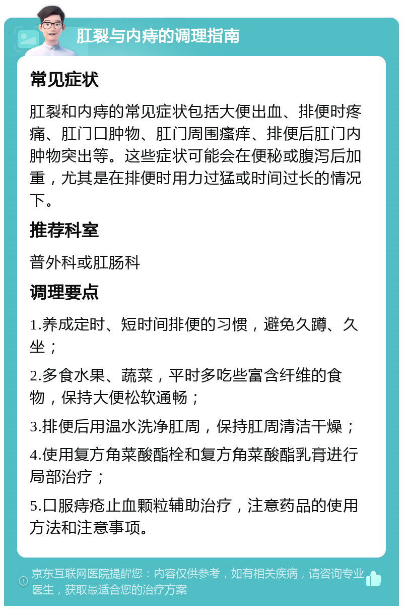 肛裂与内痔的调理指南 常见症状 肛裂和内痔的常见症状包括大便出血、排便时疼痛、肛门口肿物、肛门周围瘙痒、排便后肛门内肿物突出等。这些症状可能会在便秘或腹泻后加重，尤其是在排便时用力过猛或时间过长的情况下。 推荐科室 普外科或肛肠科 调理要点 1.养成定时、短时间排便的习惯，避免久蹲、久坐； 2.多食水果、蔬菜，平时多吃些富含纤维的食物，保持大便松软通畅； 3.排便后用温水洗净肛周，保持肛周清洁干燥； 4.使用复方角菜酸酯栓和复方角菜酸酯乳膏进行局部治疗； 5.口服痔疮止血颗粒辅助治疗，注意药品的使用方法和注意事项。