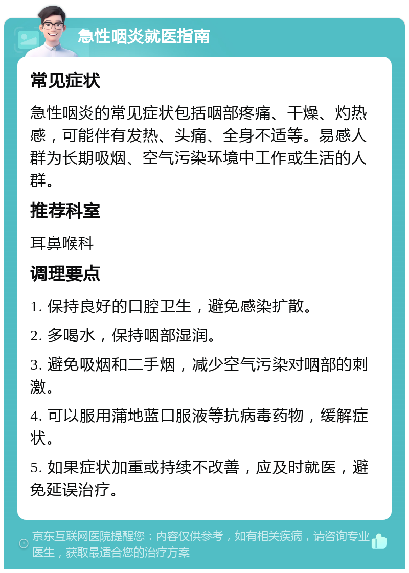 急性咽炎就医指南 常见症状 急性咽炎的常见症状包括咽部疼痛、干燥、灼热感，可能伴有发热、头痛、全身不适等。易感人群为长期吸烟、空气污染环境中工作或生活的人群。 推荐科室 耳鼻喉科 调理要点 1. 保持良好的口腔卫生，避免感染扩散。 2. 多喝水，保持咽部湿润。 3. 避免吸烟和二手烟，减少空气污染对咽部的刺激。 4. 可以服用蒲地蓝口服液等抗病毒药物，缓解症状。 5. 如果症状加重或持续不改善，应及时就医，避免延误治疗。