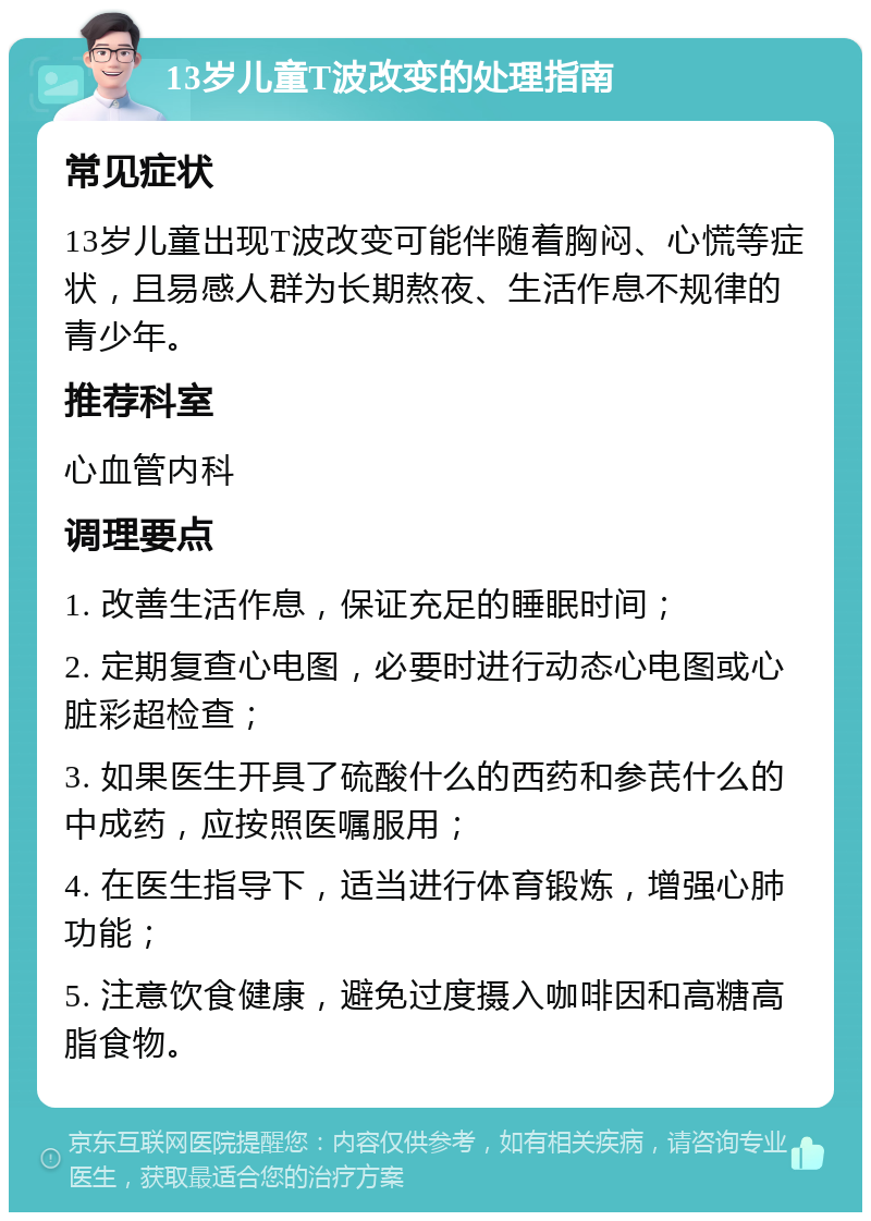 13岁儿童T波改变的处理指南 常见症状 13岁儿童出现T波改变可能伴随着胸闷、心慌等症状，且易感人群为长期熬夜、生活作息不规律的青少年。 推荐科室 心血管内科 调理要点 1. 改善生活作息，保证充足的睡眠时间； 2. 定期复查心电图，必要时进行动态心电图或心脏彩超检查； 3. 如果医生开具了硫酸什么的西药和参芪什么的中成药，应按照医嘱服用； 4. 在医生指导下，适当进行体育锻炼，增强心肺功能； 5. 注意饮食健康，避免过度摄入咖啡因和高糖高脂食物。