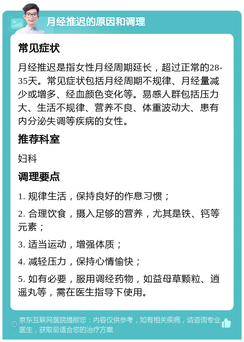 月经推迟的原因和调理 常见症状 月经推迟是指女性月经周期延长，超过正常的28-35天。常见症状包括月经周期不规律、月经量减少或增多、经血颜色变化等。易感人群包括压力大、生活不规律、营养不良、体重波动大、患有内分泌失调等疾病的女性。 推荐科室 妇科 调理要点 1. 规律生活，保持良好的作息习惯； 2. 合理饮食，摄入足够的营养，尤其是铁、钙等元素； 3. 适当运动，增强体质； 4. 减轻压力，保持心情愉快； 5. 如有必要，服用调经药物，如益母草颗粒、逍遥丸等，需在医生指导下使用。