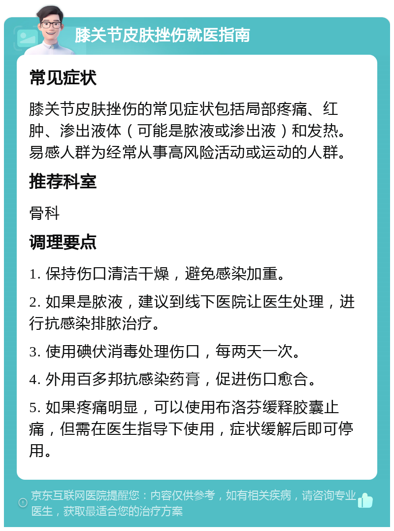 膝关节皮肤挫伤就医指南 常见症状 膝关节皮肤挫伤的常见症状包括局部疼痛、红肿、渗出液体（可能是脓液或渗出液）和发热。易感人群为经常从事高风险活动或运动的人群。 推荐科室 骨科 调理要点 1. 保持伤口清洁干燥，避免感染加重。 2. 如果是脓液，建议到线下医院让医生处理，进行抗感染排脓治疗。 3. 使用碘伏消毒处理伤口，每两天一次。 4. 外用百多邦抗感染药膏，促进伤口愈合。 5. 如果疼痛明显，可以使用布洛芬缓释胶囊止痛，但需在医生指导下使用，症状缓解后即可停用。