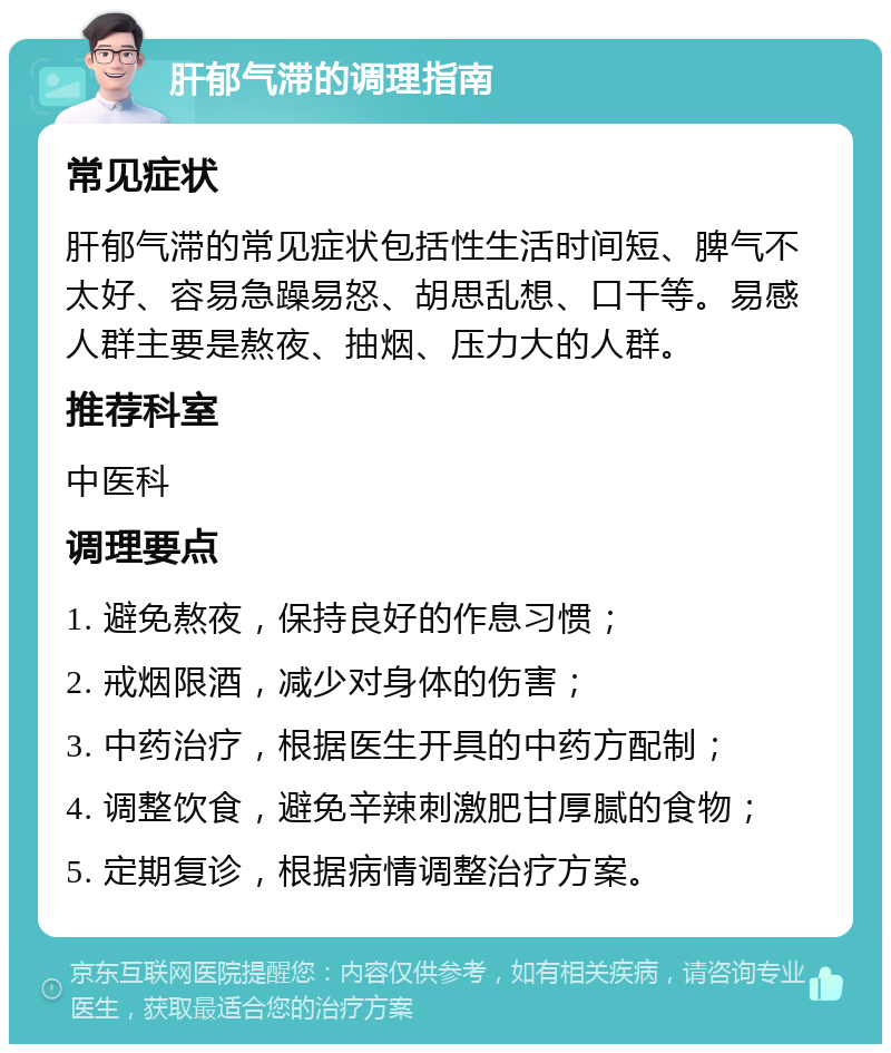 肝郁气滞的调理指南 常见症状 肝郁气滞的常见症状包括性生活时间短、脾气不太好、容易急躁易怒、胡思乱想、口干等。易感人群主要是熬夜、抽烟、压力大的人群。 推荐科室 中医科 调理要点 1. 避免熬夜，保持良好的作息习惯； 2. 戒烟限酒，减少对身体的伤害； 3. 中药治疗，根据医生开具的中药方配制； 4. 调整饮食，避免辛辣刺激肥甘厚腻的食物； 5. 定期复诊，根据病情调整治疗方案。