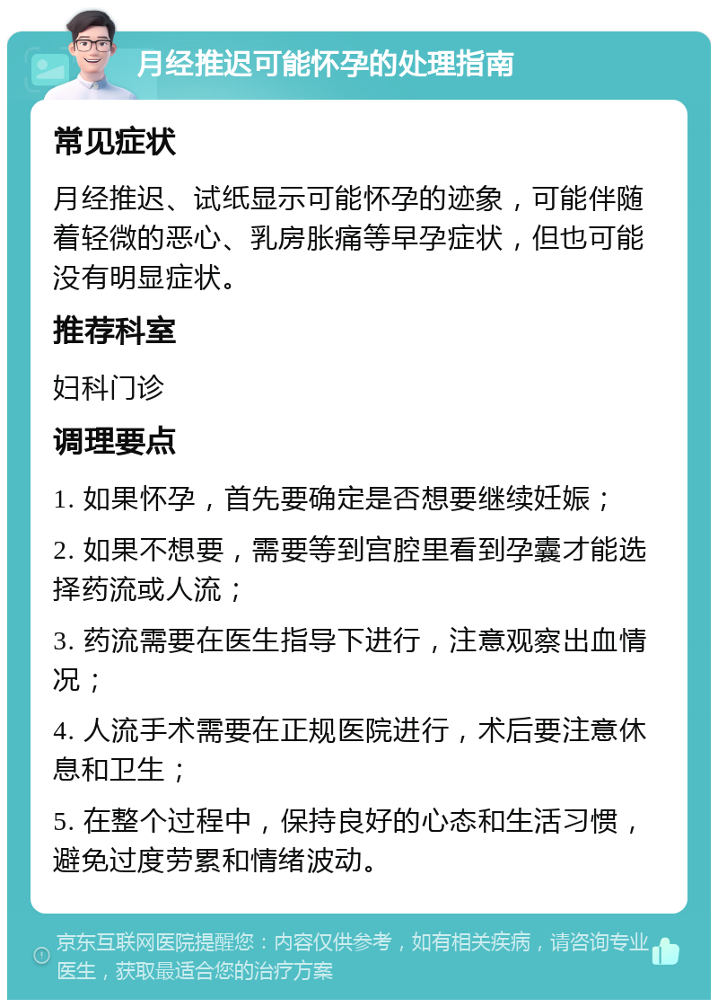 月经推迟可能怀孕的处理指南 常见症状 月经推迟、试纸显示可能怀孕的迹象，可能伴随着轻微的恶心、乳房胀痛等早孕症状，但也可能没有明显症状。 推荐科室 妇科门诊 调理要点 1. 如果怀孕，首先要确定是否想要继续妊娠； 2. 如果不想要，需要等到宫腔里看到孕囊才能选择药流或人流； 3. 药流需要在医生指导下进行，注意观察出血情况； 4. 人流手术需要在正规医院进行，术后要注意休息和卫生； 5. 在整个过程中，保持良好的心态和生活习惯，避免过度劳累和情绪波动。