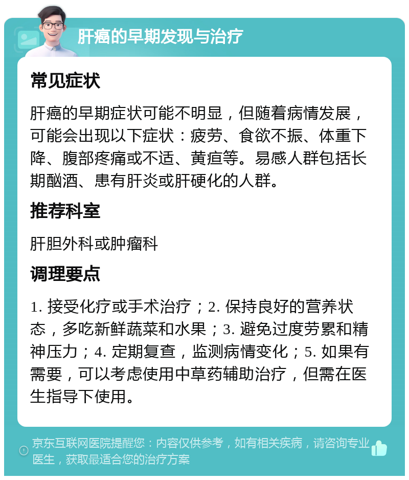 肝癌的早期发现与治疗 常见症状 肝癌的早期症状可能不明显，但随着病情发展，可能会出现以下症状：疲劳、食欲不振、体重下降、腹部疼痛或不适、黄疸等。易感人群包括长期酗酒、患有肝炎或肝硬化的人群。 推荐科室 肝胆外科或肿瘤科 调理要点 1. 接受化疗或手术治疗；2. 保持良好的营养状态，多吃新鲜蔬菜和水果；3. 避免过度劳累和精神压力；4. 定期复查，监测病情变化；5. 如果有需要，可以考虑使用中草药辅助治疗，但需在医生指导下使用。