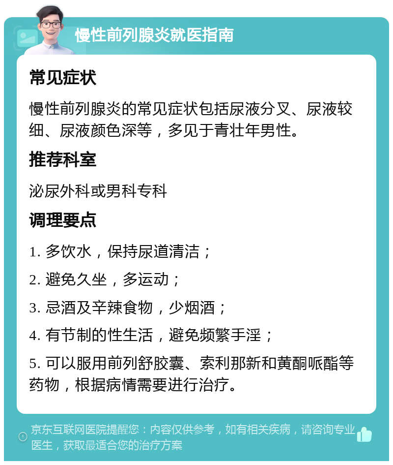 慢性前列腺炎就医指南 常见症状 慢性前列腺炎的常见症状包括尿液分叉、尿液较细、尿液颜色深等，多见于青壮年男性。 推荐科室 泌尿外科或男科专科 调理要点 1. 多饮水，保持尿道清洁； 2. 避免久坐，多运动； 3. 忌酒及辛辣食物，少烟酒； 4. 有节制的性生活，避免频繁手淫； 5. 可以服用前列舒胶囊、索利那新和黄酮哌酯等药物，根据病情需要进行治疗。