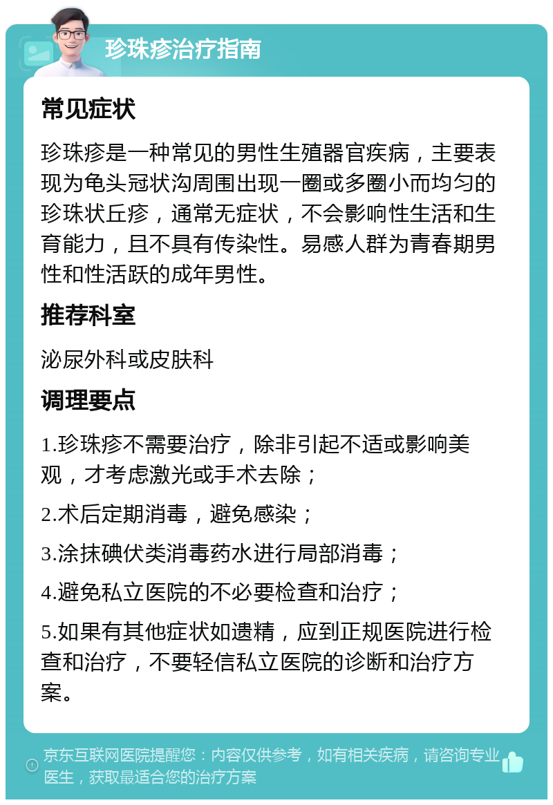 珍珠疹治疗指南 常见症状 珍珠疹是一种常见的男性生殖器官疾病，主要表现为龟头冠状沟周围出现一圈或多圈小而均匀的珍珠状丘疹，通常无症状，不会影响性生活和生育能力，且不具有传染性。易感人群为青春期男性和性活跃的成年男性。 推荐科室 泌尿外科或皮肤科 调理要点 1.珍珠疹不需要治疗，除非引起不适或影响美观，才考虑激光或手术去除； 2.术后定期消毒，避免感染； 3.涂抹碘伏类消毒药水进行局部消毒； 4.避免私立医院的不必要检查和治疗； 5.如果有其他症状如遗精，应到正规医院进行检查和治疗，不要轻信私立医院的诊断和治疗方案。