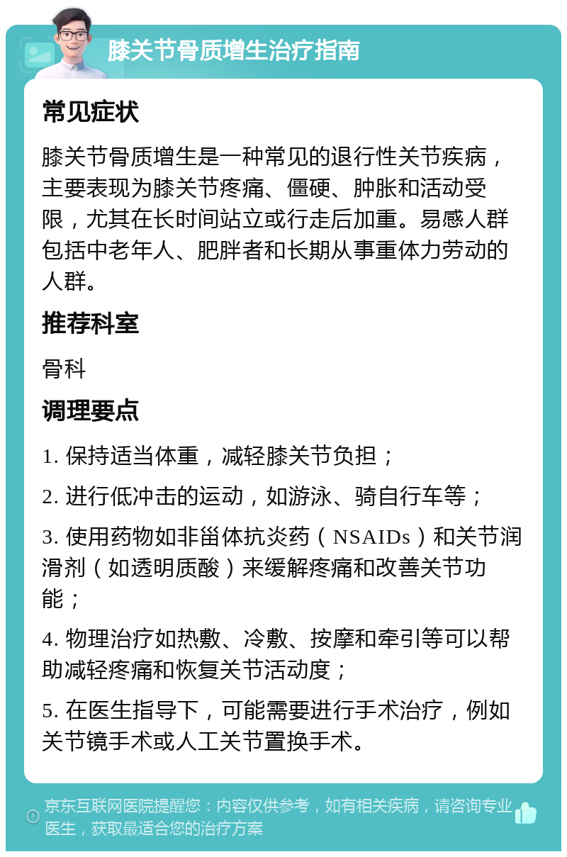 膝关节骨质增生治疗指南 常见症状 膝关节骨质增生是一种常见的退行性关节疾病，主要表现为膝关节疼痛、僵硬、肿胀和活动受限，尤其在长时间站立或行走后加重。易感人群包括中老年人、肥胖者和长期从事重体力劳动的人群。 推荐科室 骨科 调理要点 1. 保持适当体重，减轻膝关节负担； 2. 进行低冲击的运动，如游泳、骑自行车等； 3. 使用药物如非甾体抗炎药（NSAIDs）和关节润滑剂（如透明质酸）来缓解疼痛和改善关节功能； 4. 物理治疗如热敷、冷敷、按摩和牵引等可以帮助减轻疼痛和恢复关节活动度； 5. 在医生指导下，可能需要进行手术治疗，例如关节镜手术或人工关节置换手术。