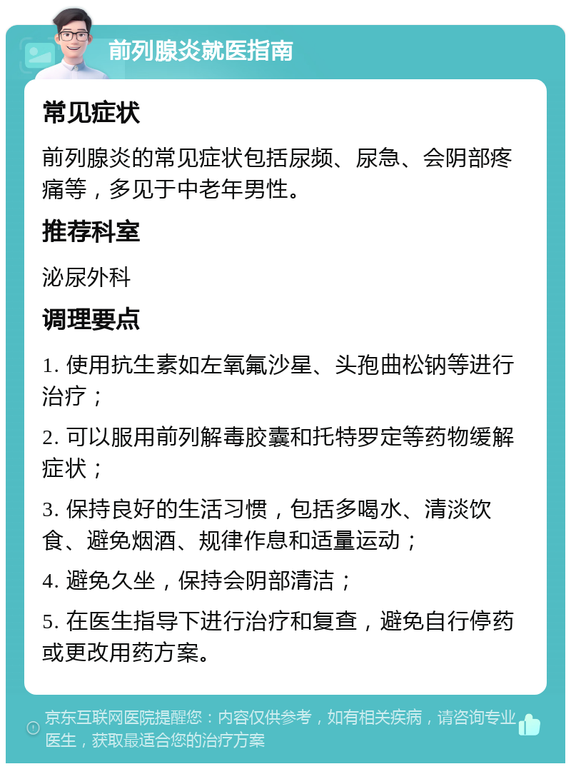 前列腺炎就医指南 常见症状 前列腺炎的常见症状包括尿频、尿急、会阴部疼痛等，多见于中老年男性。 推荐科室 泌尿外科 调理要点 1. 使用抗生素如左氧氟沙星、头孢曲松钠等进行治疗； 2. 可以服用前列解毒胶囊和托特罗定等药物缓解症状； 3. 保持良好的生活习惯，包括多喝水、清淡饮食、避免烟酒、规律作息和适量运动； 4. 避免久坐，保持会阴部清洁； 5. 在医生指导下进行治疗和复查，避免自行停药或更改用药方案。