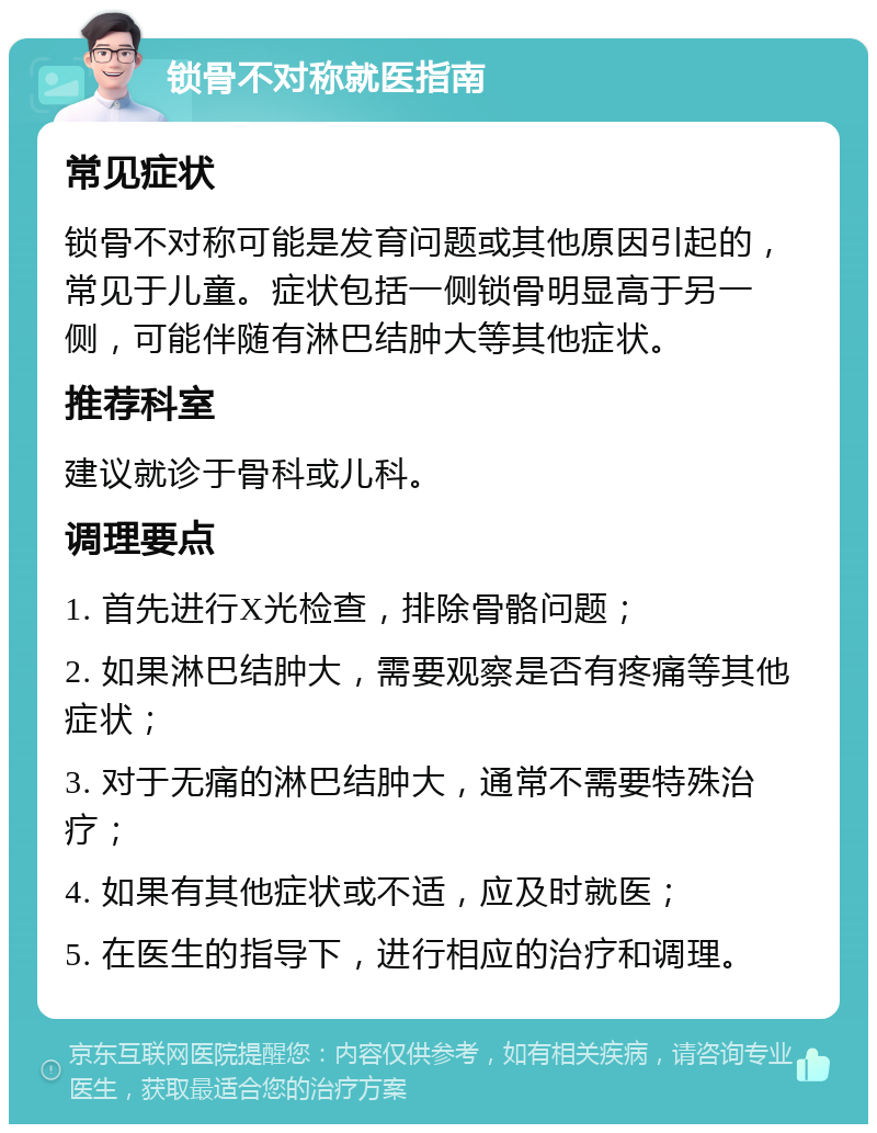 锁骨不对称就医指南 常见症状 锁骨不对称可能是发育问题或其他原因引起的，常见于儿童。症状包括一侧锁骨明显高于另一侧，可能伴随有淋巴结肿大等其他症状。 推荐科室 建议就诊于骨科或儿科。 调理要点 1. 首先进行X光检查，排除骨骼问题； 2. 如果淋巴结肿大，需要观察是否有疼痛等其他症状； 3. 对于无痛的淋巴结肿大，通常不需要特殊治疗； 4. 如果有其他症状或不适，应及时就医； 5. 在医生的指导下，进行相应的治疗和调理。