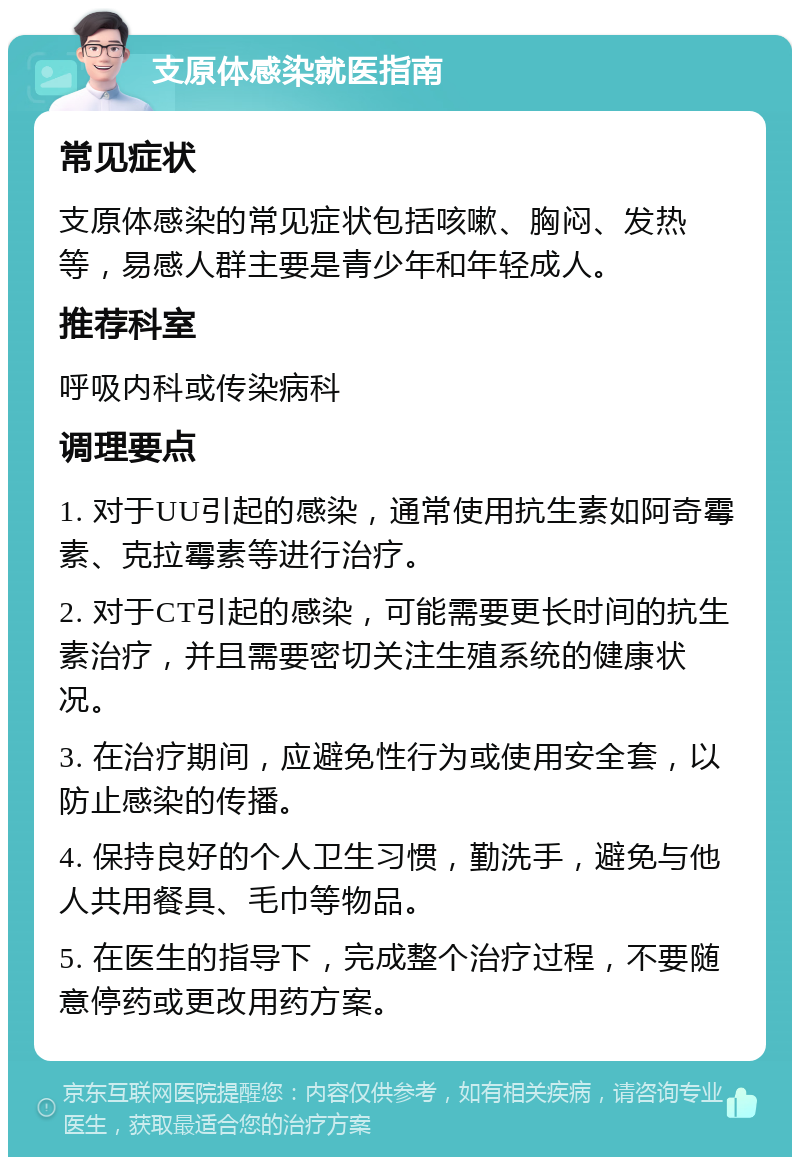 支原体感染就医指南 常见症状 支原体感染的常见症状包括咳嗽、胸闷、发热等，易感人群主要是青少年和年轻成人。 推荐科室 呼吸内科或传染病科 调理要点 1. 对于UU引起的感染，通常使用抗生素如阿奇霉素、克拉霉素等进行治疗。 2. 对于CT引起的感染，可能需要更长时间的抗生素治疗，并且需要密切关注生殖系统的健康状况。 3. 在治疗期间，应避免性行为或使用安全套，以防止感染的传播。 4. 保持良好的个人卫生习惯，勤洗手，避免与他人共用餐具、毛巾等物品。 5. 在医生的指导下，完成整个治疗过程，不要随意停药或更改用药方案。