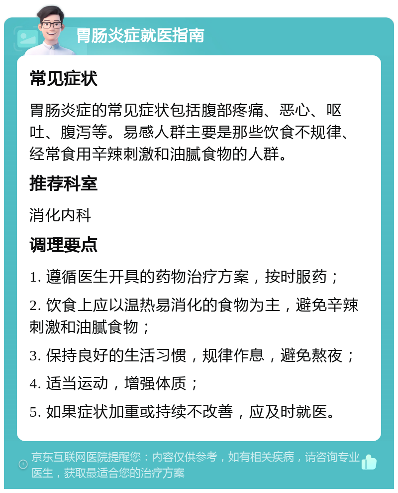 胃肠炎症就医指南 常见症状 胃肠炎症的常见症状包括腹部疼痛、恶心、呕吐、腹泻等。易感人群主要是那些饮食不规律、经常食用辛辣刺激和油腻食物的人群。 推荐科室 消化内科 调理要点 1. 遵循医生开具的药物治疗方案，按时服药； 2. 饮食上应以温热易消化的食物为主，避免辛辣刺激和油腻食物； 3. 保持良好的生活习惯，规律作息，避免熬夜； 4. 适当运动，增强体质； 5. 如果症状加重或持续不改善，应及时就医。