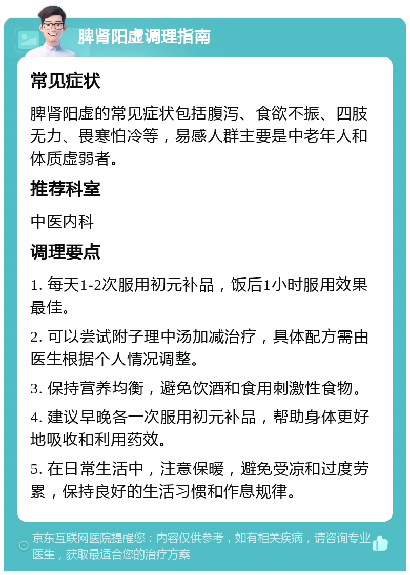 脾肾阳虚调理指南 常见症状 脾肾阳虚的常见症状包括腹泻、食欲不振、四肢无力、畏寒怕冷等，易感人群主要是中老年人和体质虚弱者。 推荐科室 中医内科 调理要点 1. 每天1-2次服用初元补品，饭后1小时服用效果最佳。 2. 可以尝试附子理中汤加减治疗，具体配方需由医生根据个人情况调整。 3. 保持营养均衡，避免饮酒和食用刺激性食物。 4. 建议早晚各一次服用初元补品，帮助身体更好地吸收和利用药效。 5. 在日常生活中，注意保暖，避免受凉和过度劳累，保持良好的生活习惯和作息规律。