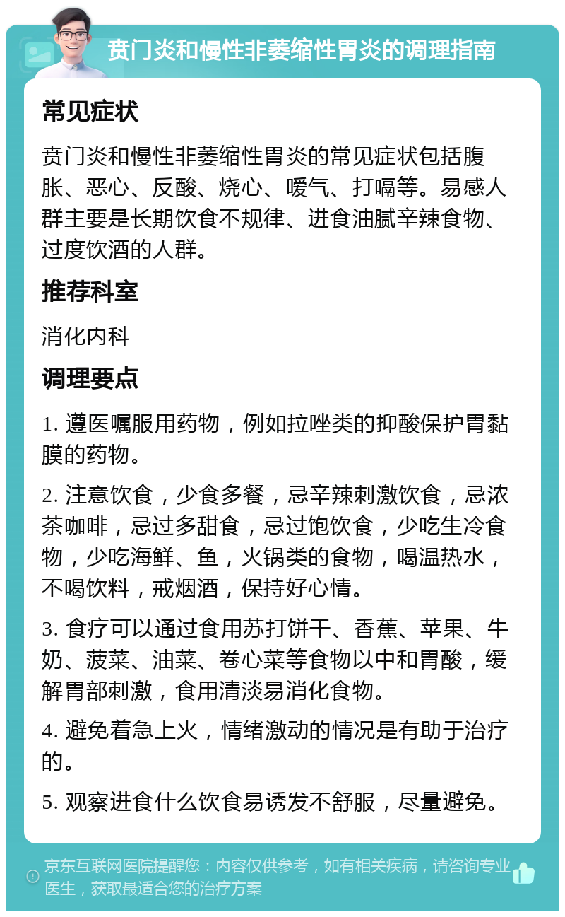 贲门炎和慢性非萎缩性胃炎的调理指南 常见症状 贲门炎和慢性非萎缩性胃炎的常见症状包括腹胀、恶心、反酸、烧心、嗳气、打嗝等。易感人群主要是长期饮食不规律、进食油腻辛辣食物、过度饮酒的人群。 推荐科室 消化内科 调理要点 1. 遵医嘱服用药物，例如拉唑类的抑酸保护胃黏膜的药物。 2. 注意饮食，少食多餐，忌辛辣刺激饮食，忌浓茶咖啡，忌过多甜食，忌过饱饮食，少吃生冷食物，少吃海鲜、鱼，火锅类的食物，喝温热水，不喝饮料，戒烟酒，保持好心情。 3. 食疗可以通过食用苏打饼干、香蕉、苹果、牛奶、菠菜、油菜、卷心菜等食物以中和胃酸，缓解胃部刺激，食用清淡易消化食物。 4. 避免着急上火，情绪激动的情况是有助于治疗的。 5. 观察进食什么饮食易诱发不舒服，尽量避免。