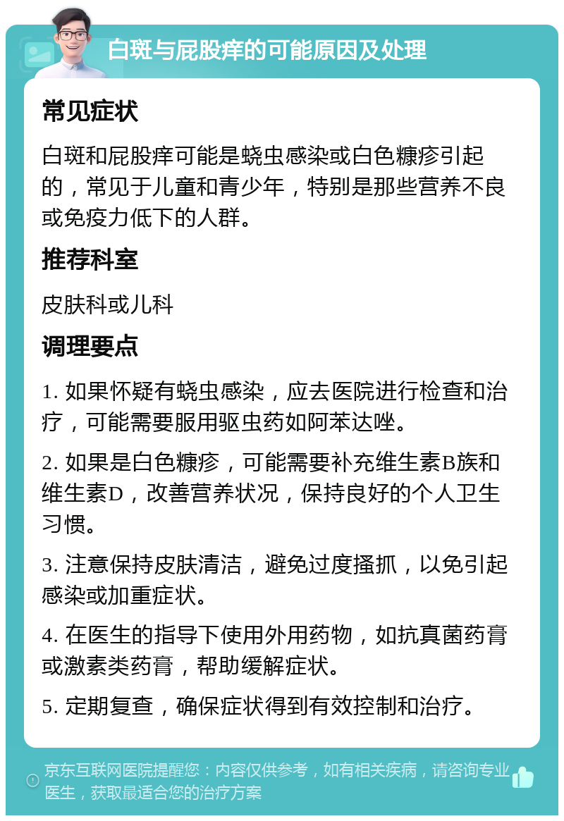 白斑与屁股痒的可能原因及处理 常见症状 白斑和屁股痒可能是蛲虫感染或白色糠疹引起的，常见于儿童和青少年，特别是那些营养不良或免疫力低下的人群。 推荐科室 皮肤科或儿科 调理要点 1. 如果怀疑有蛲虫感染，应去医院进行检查和治疗，可能需要服用驱虫药如阿苯达唑。 2. 如果是白色糠疹，可能需要补充维生素B族和维生素D，改善营养状况，保持良好的个人卫生习惯。 3. 注意保持皮肤清洁，避免过度搔抓，以免引起感染或加重症状。 4. 在医生的指导下使用外用药物，如抗真菌药膏或激素类药膏，帮助缓解症状。 5. 定期复查，确保症状得到有效控制和治疗。