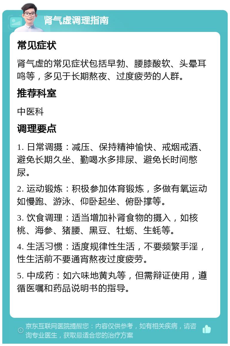 肾气虚调理指南 常见症状 肾气虚的常见症状包括早勃、腰膝酸软、头晕耳鸣等，多见于长期熬夜、过度疲劳的人群。 推荐科室 中医科 调理要点 1. 日常调摄：减压、保持精神愉快、戒烟戒酒、避免长期久坐、勤喝水多排尿、避免长时间憋尿。 2. 运动锻炼：积极参加体育锻炼，多做有氧运动如慢跑、游泳、仰卧起坐、俯卧撑等。 3. 饮食调理：适当增加补肾食物的摄入，如核桃、海参、猪腰、黑豆、牡蛎、生蚝等。 4. 生活习惯：适度规律性生活，不要频繁手淫，性生活前不要通宵熬夜过度疲劳。 5. 中成药：如六味地黄丸等，但需辩证使用，遵循医嘱和药品说明书的指导。