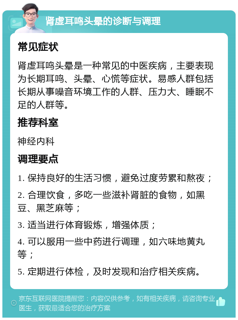 肾虚耳鸣头晕的诊断与调理 常见症状 肾虚耳鸣头晕是一种常见的中医疾病，主要表现为长期耳鸣、头晕、心慌等症状。易感人群包括长期从事噪音环境工作的人群、压力大、睡眠不足的人群等。 推荐科室 神经内科 调理要点 1. 保持良好的生活习惯，避免过度劳累和熬夜； 2. 合理饮食，多吃一些滋补肾脏的食物，如黑豆、黑芝麻等； 3. 适当进行体育锻炼，增强体质； 4. 可以服用一些中药进行调理，如六味地黄丸等； 5. 定期进行体检，及时发现和治疗相关疾病。