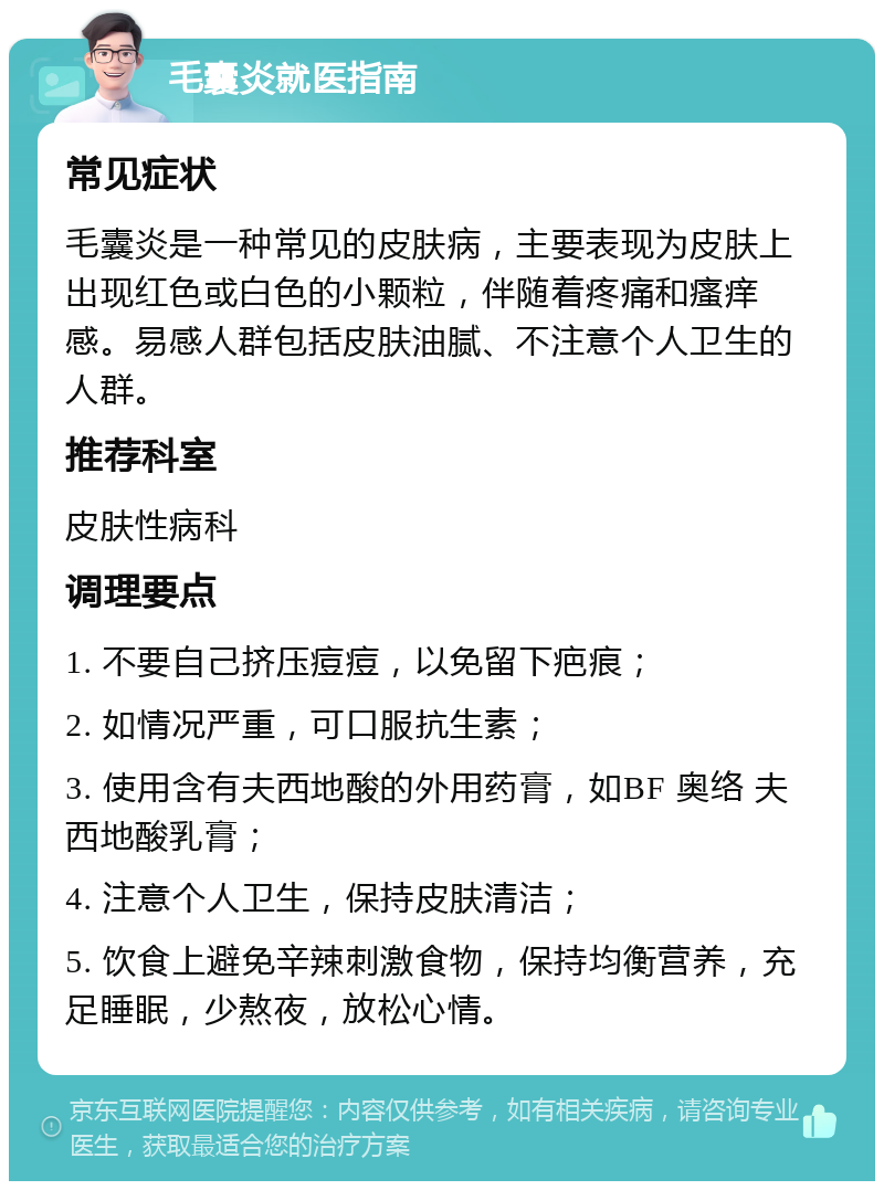 毛囊炎就医指南 常见症状 毛囊炎是一种常见的皮肤病，主要表现为皮肤上出现红色或白色的小颗粒，伴随着疼痛和瘙痒感。易感人群包括皮肤油腻、不注意个人卫生的人群。 推荐科室 皮肤性病科 调理要点 1. 不要自己挤压痘痘，以免留下疤痕； 2. 如情况严重，可口服抗生素； 3. 使用含有夫西地酸的外用药膏，如BF 奥络 夫西地酸乳膏； 4. 注意个人卫生，保持皮肤清洁； 5. 饮食上避免辛辣刺激食物，保持均衡营养，充足睡眠，少熬夜，放松心情。