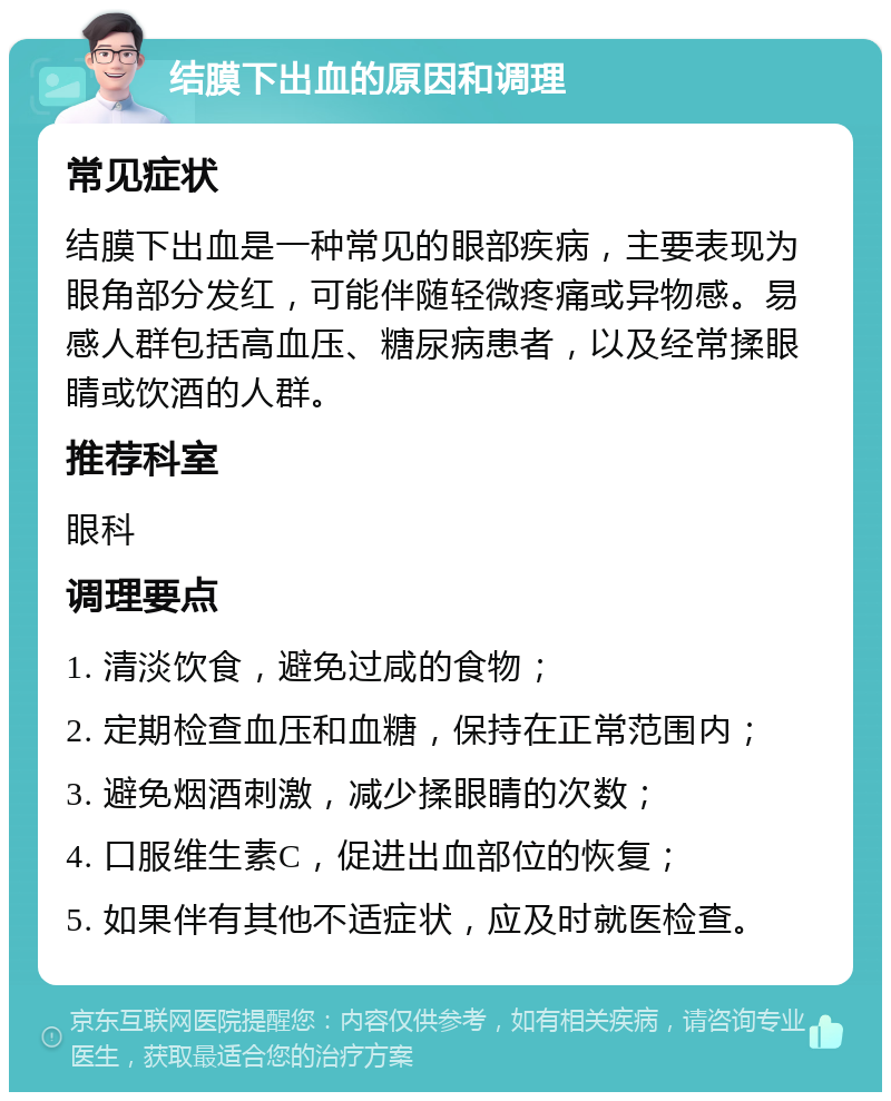 结膜下出血的原因和调理 常见症状 结膜下出血是一种常见的眼部疾病，主要表现为眼角部分发红，可能伴随轻微疼痛或异物感。易感人群包括高血压、糖尿病患者，以及经常揉眼睛或饮酒的人群。 推荐科室 眼科 调理要点 1. 清淡饮食，避免过咸的食物； 2. 定期检查血压和血糖，保持在正常范围内； 3. 避免烟酒刺激，减少揉眼睛的次数； 4. 口服维生素C，促进出血部位的恢复； 5. 如果伴有其他不适症状，应及时就医检查。