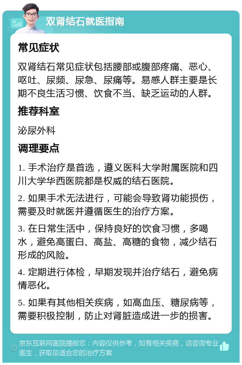 双肾结石就医指南 常见症状 双肾结石常见症状包括腰部或腹部疼痛、恶心、呕吐、尿频、尿急、尿痛等。易感人群主要是长期不良生活习惯、饮食不当、缺乏运动的人群。 推荐科室 泌尿外科 调理要点 1. 手术治疗是首选，遵义医科大学附属医院和四川大学华西医院都是权威的结石医院。 2. 如果手术无法进行，可能会导致肾功能损伤，需要及时就医并遵循医生的治疗方案。 3. 在日常生活中，保持良好的饮食习惯，多喝水，避免高蛋白、高盐、高糖的食物，减少结石形成的风险。 4. 定期进行体检，早期发现并治疗结石，避免病情恶化。 5. 如果有其他相关疾病，如高血压、糖尿病等，需要积极控制，防止对肾脏造成进一步的损害。