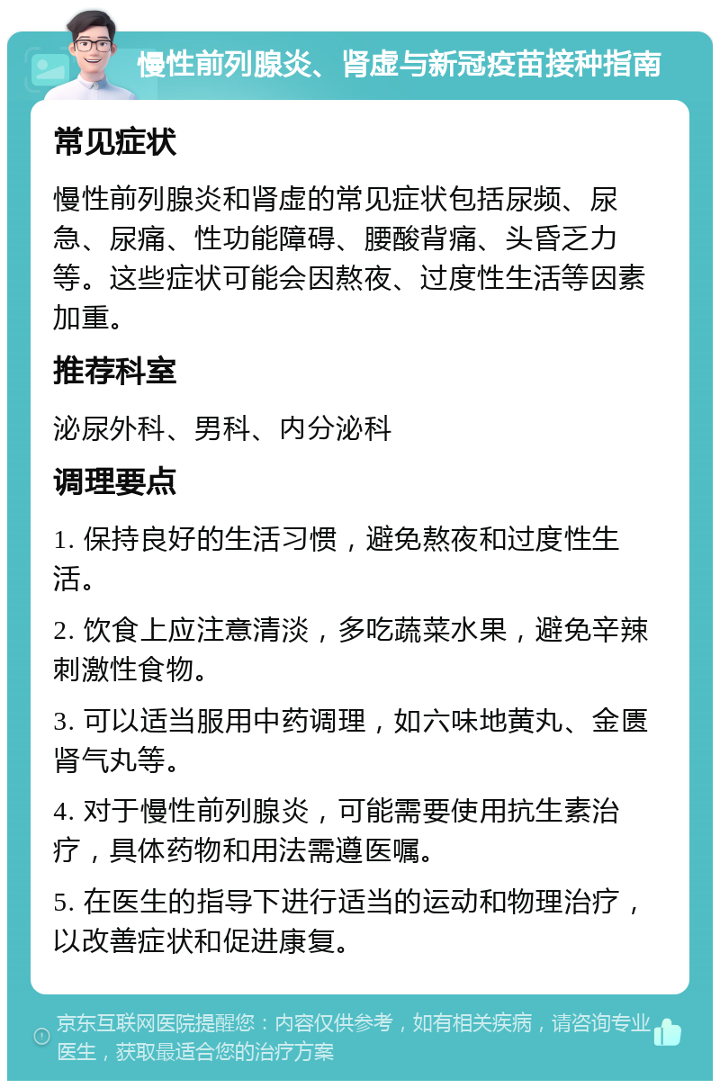 慢性前列腺炎、肾虚与新冠疫苗接种指南 常见症状 慢性前列腺炎和肾虚的常见症状包括尿频、尿急、尿痛、性功能障碍、腰酸背痛、头昏乏力等。这些症状可能会因熬夜、过度性生活等因素加重。 推荐科室 泌尿外科、男科、内分泌科 调理要点 1. 保持良好的生活习惯，避免熬夜和过度性生活。 2. 饮食上应注意清淡，多吃蔬菜水果，避免辛辣刺激性食物。 3. 可以适当服用中药调理，如六味地黄丸、金匮肾气丸等。 4. 对于慢性前列腺炎，可能需要使用抗生素治疗，具体药物和用法需遵医嘱。 5. 在医生的指导下进行适当的运动和物理治疗，以改善症状和促进康复。