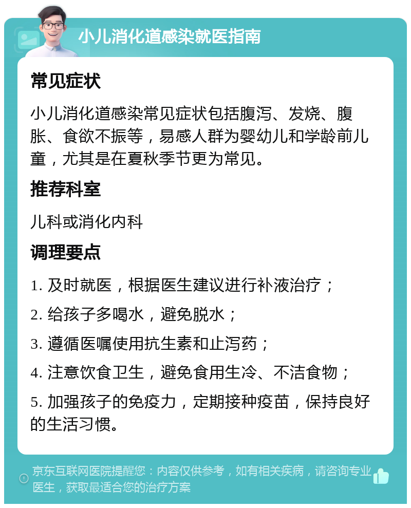 小儿消化道感染就医指南 常见症状 小儿消化道感染常见症状包括腹泻、发烧、腹胀、食欲不振等，易感人群为婴幼儿和学龄前儿童，尤其是在夏秋季节更为常见。 推荐科室 儿科或消化内科 调理要点 1. 及时就医，根据医生建议进行补液治疗； 2. 给孩子多喝水，避免脱水； 3. 遵循医嘱使用抗生素和止泻药； 4. 注意饮食卫生，避免食用生冷、不洁食物； 5. 加强孩子的免疫力，定期接种疫苗，保持良好的生活习惯。