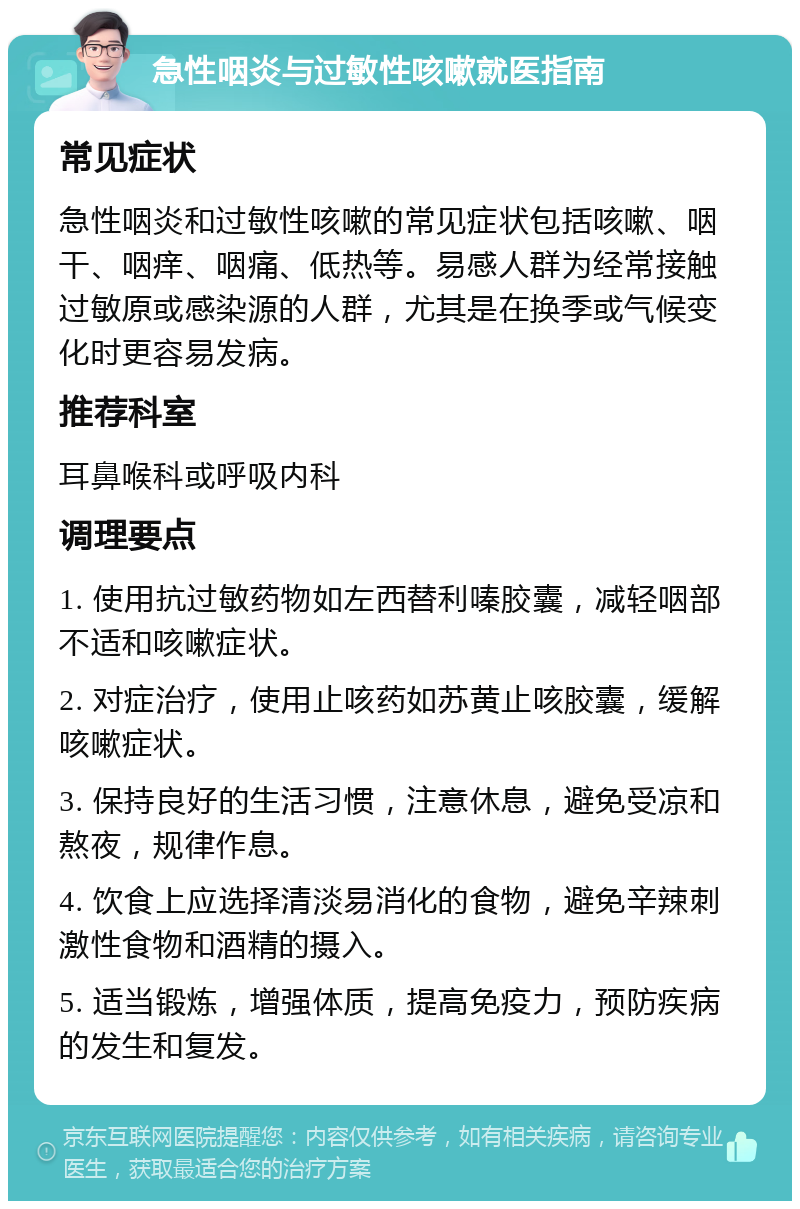 急性咽炎与过敏性咳嗽就医指南 常见症状 急性咽炎和过敏性咳嗽的常见症状包括咳嗽、咽干、咽痒、咽痛、低热等。易感人群为经常接触过敏原或感染源的人群，尤其是在换季或气候变化时更容易发病。 推荐科室 耳鼻喉科或呼吸内科 调理要点 1. 使用抗过敏药物如左西替利嗪胶囊，减轻咽部不适和咳嗽症状。 2. 对症治疗，使用止咳药如苏黄止咳胶囊，缓解咳嗽症状。 3. 保持良好的生活习惯，注意休息，避免受凉和熬夜，规律作息。 4. 饮食上应选择清淡易消化的食物，避免辛辣刺激性食物和酒精的摄入。 5. 适当锻炼，增强体质，提高免疫力，预防疾病的发生和复发。