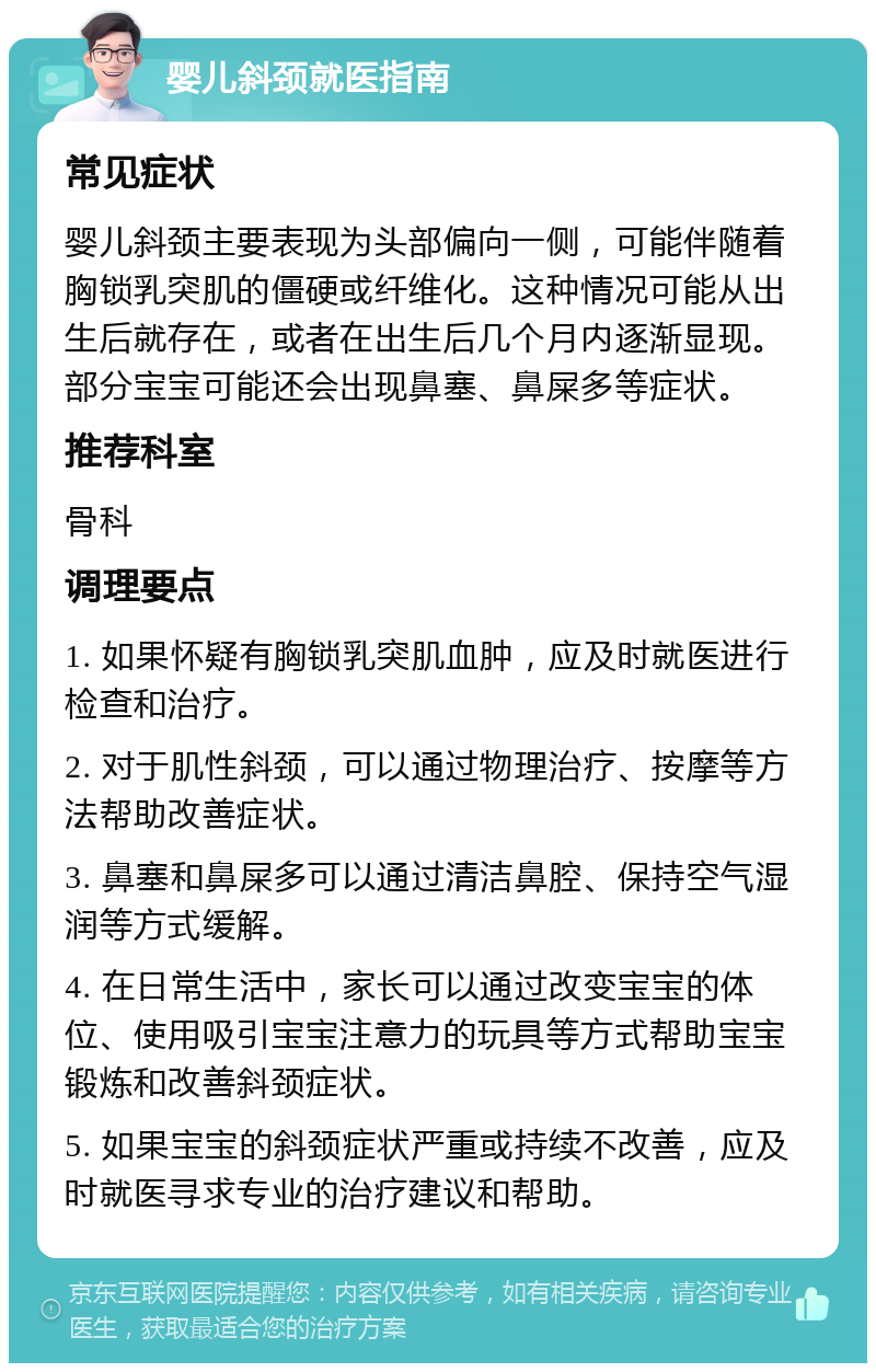 婴儿斜颈就医指南 常见症状 婴儿斜颈主要表现为头部偏向一侧，可能伴随着胸锁乳突肌的僵硬或纤维化。这种情况可能从出生后就存在，或者在出生后几个月内逐渐显现。部分宝宝可能还会出现鼻塞、鼻屎多等症状。 推荐科室 骨科 调理要点 1. 如果怀疑有胸锁乳突肌血肿，应及时就医进行检查和治疗。 2. 对于肌性斜颈，可以通过物理治疗、按摩等方法帮助改善症状。 3. 鼻塞和鼻屎多可以通过清洁鼻腔、保持空气湿润等方式缓解。 4. 在日常生活中，家长可以通过改变宝宝的体位、使用吸引宝宝注意力的玩具等方式帮助宝宝锻炼和改善斜颈症状。 5. 如果宝宝的斜颈症状严重或持续不改善，应及时就医寻求专业的治疗建议和帮助。