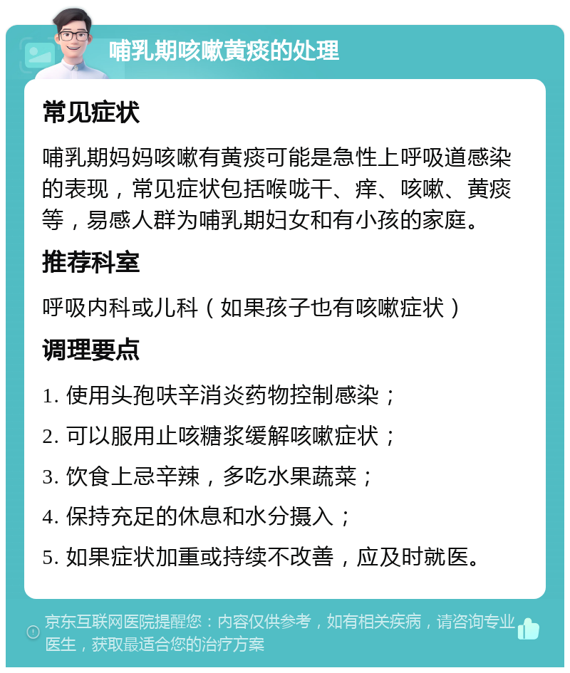 哺乳期咳嗽黄痰的处理 常见症状 哺乳期妈妈咳嗽有黄痰可能是急性上呼吸道感染的表现，常见症状包括喉咙干、痒、咳嗽、黄痰等，易感人群为哺乳期妇女和有小孩的家庭。 推荐科室 呼吸内科或儿科（如果孩子也有咳嗽症状） 调理要点 1. 使用头孢呋辛消炎药物控制感染； 2. 可以服用止咳糖浆缓解咳嗽症状； 3. 饮食上忌辛辣，多吃水果蔬菜； 4. 保持充足的休息和水分摄入； 5. 如果症状加重或持续不改善，应及时就医。