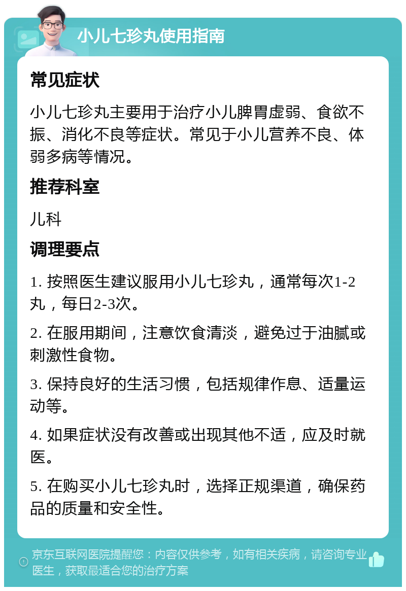 小儿七珍丸使用指南 常见症状 小儿七珍丸主要用于治疗小儿脾胃虚弱、食欲不振、消化不良等症状。常见于小儿营养不良、体弱多病等情况。 推荐科室 儿科 调理要点 1. 按照医生建议服用小儿七珍丸，通常每次1-2丸，每日2-3次。 2. 在服用期间，注意饮食清淡，避免过于油腻或刺激性食物。 3. 保持良好的生活习惯，包括规律作息、适量运动等。 4. 如果症状没有改善或出现其他不适，应及时就医。 5. 在购买小儿七珍丸时，选择正规渠道，确保药品的质量和安全性。